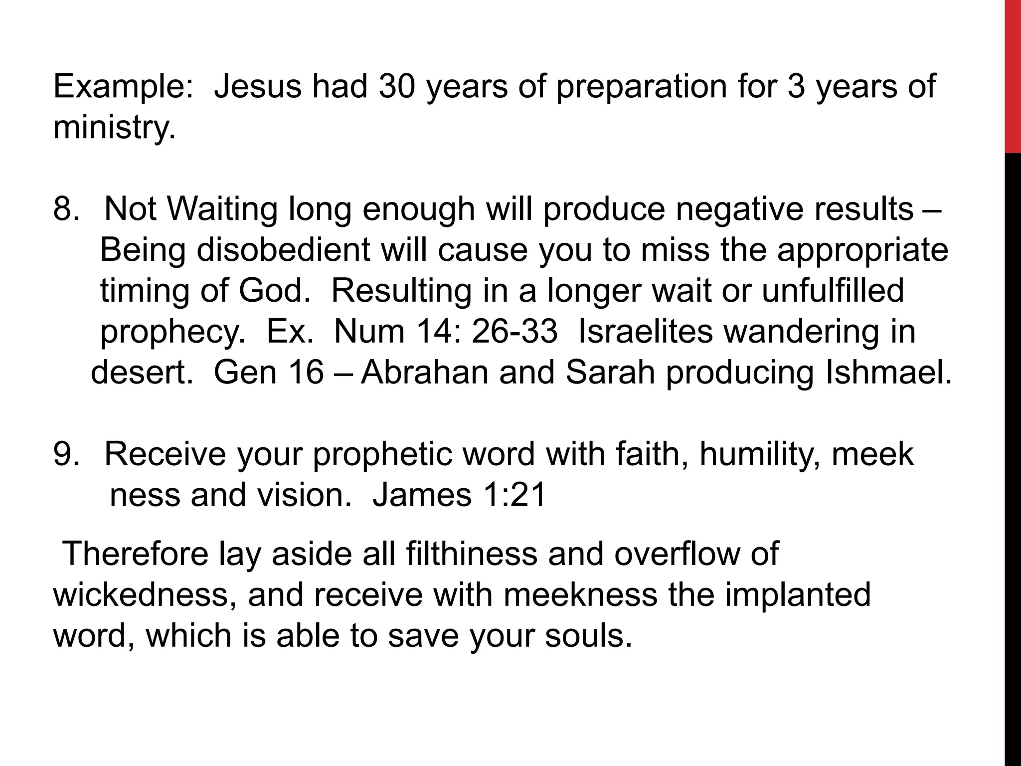 Example: Jesus had 30 years of preparation for 3 years of
ministry.
8. Not Waiting long enough will produce negative results –
Being disobedient will cause you to miss the appropriate
timing of God. Resulting in a longer wait or unfulfilled
prophecy. Ex. Num 14: 26-33 Israelites wandering in
desert. Gen 16 – Abrahan and Sarah producing Ishmael.
9. Receive your prophetic word with faith, humility, meek
ness and vision. James 1:21
Therefore lay aside all filthiness and overflow of
wickedness, and receive with meekness the implanted
word, which is able to save your souls.
 