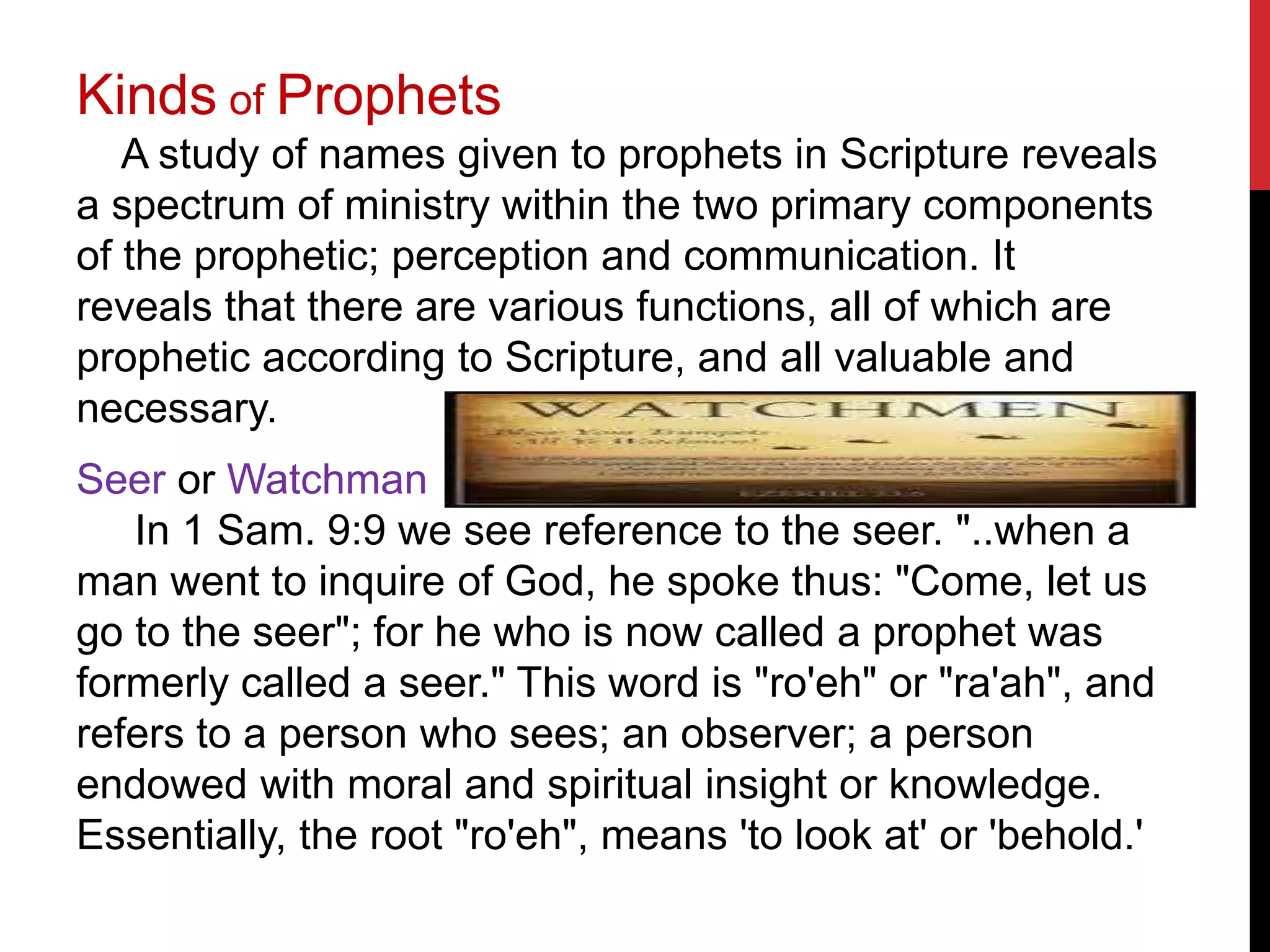 Kinds of Prophets
A study of names given to prophets in Scripture reveals
a spectrum of ministry within the two primary components
of the prophetic; perception and communication. It
reveals that there are various functions, all of which are
prophetic according to Scripture, and all valuable and
necessary.
Seer or Watchman
In 1 Sam. 9:9 we see reference to the seer. "..when a
man went to inquire of God, he spoke thus: "Come, let us
go to the seer"; for he who is now called a prophet was
formerly called a seer." This word is "ro'eh" or "ra'ah", and
refers to a person who sees; an observer; a person
endowed with moral and spiritual insight or knowledge.
Essentially, the root "ro'eh", means 'to look at' or 'behold.'
 