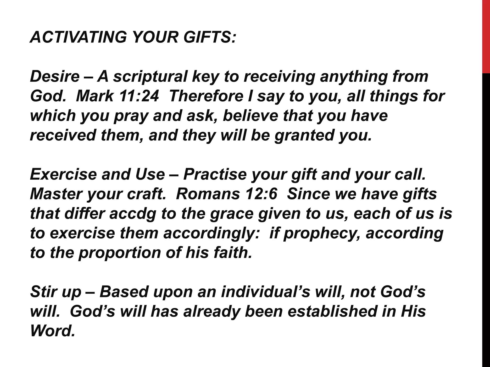 ACTIVATING YOUR GIFTS:
Desire – A scriptural key to receiving anything from
God. Mark 11:24 Therefore I say to you, all things for
which you pray and ask, believe that you have
received them, and they will be granted you.
Exercise and Use – Practise your gift and your call.
Master your craft. Romans 12:6 Since we have gifts
that differ accdg to the grace given to us, each of us is
to exercise them accordingly: if prophecy, according
to the proportion of his faith.
Stir up – Based upon an individual’s will, not God’s
will. God’s will has already been established in His
Word.
 