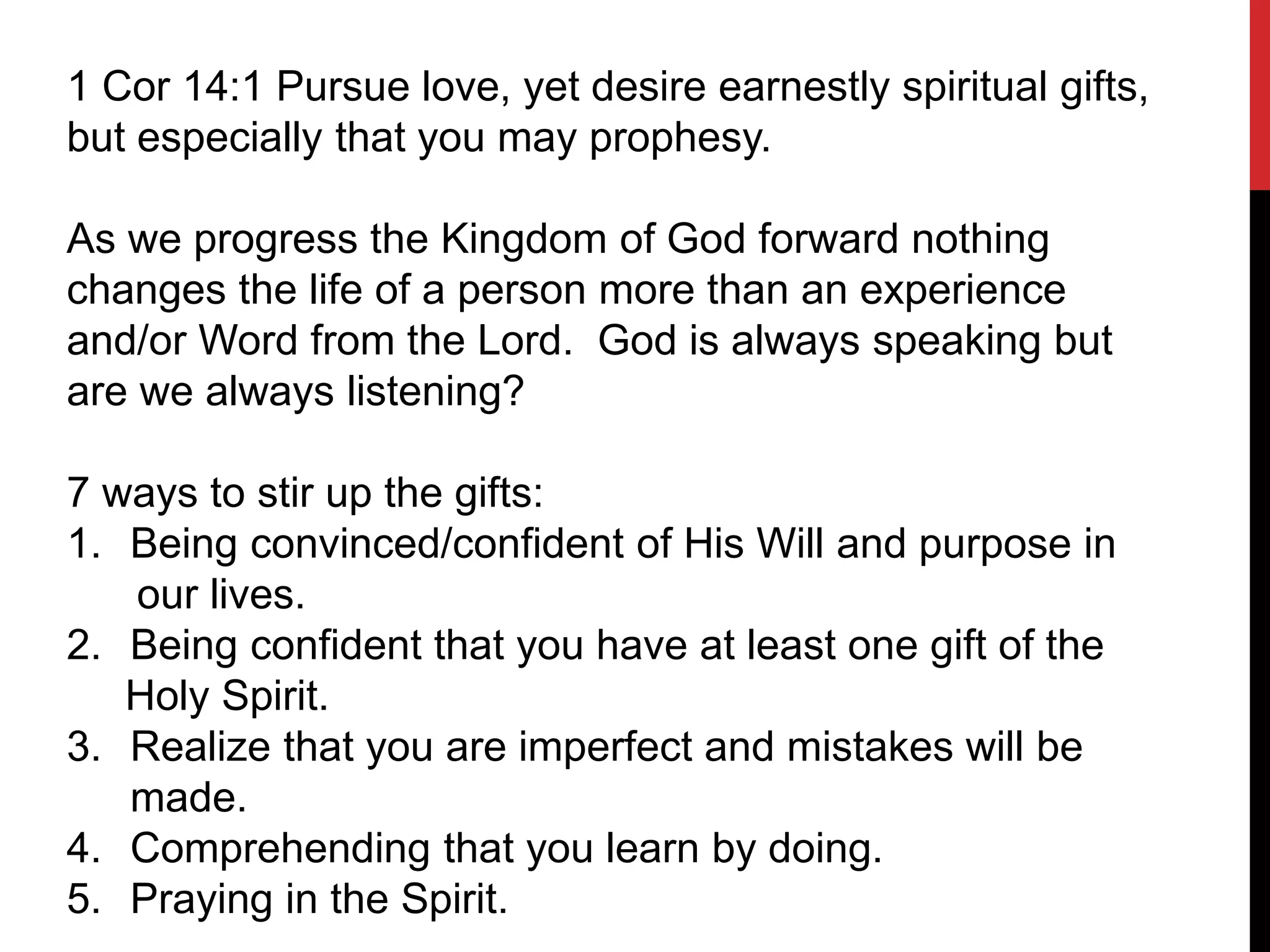 1 Cor 14:1 Pursue love, yet desire earnestly spiritual gifts,
but especially that you may prophesy.
As we progress the Kingdom of God forward nothing
changes the life of a person more than an experience
and/or Word from the Lord. God is always speaking but
are we always listening?
7 ways to stir up the gifts:
1. Being convinced/confident of His Will and purpose in
our lives.
2. Being confident that you have at least one gift of the
Holy Spirit.
3. Realize that you are imperfect and mistakes will be
made.
4. Comprehending that you learn by doing.
5. Praying in the Spirit.
 