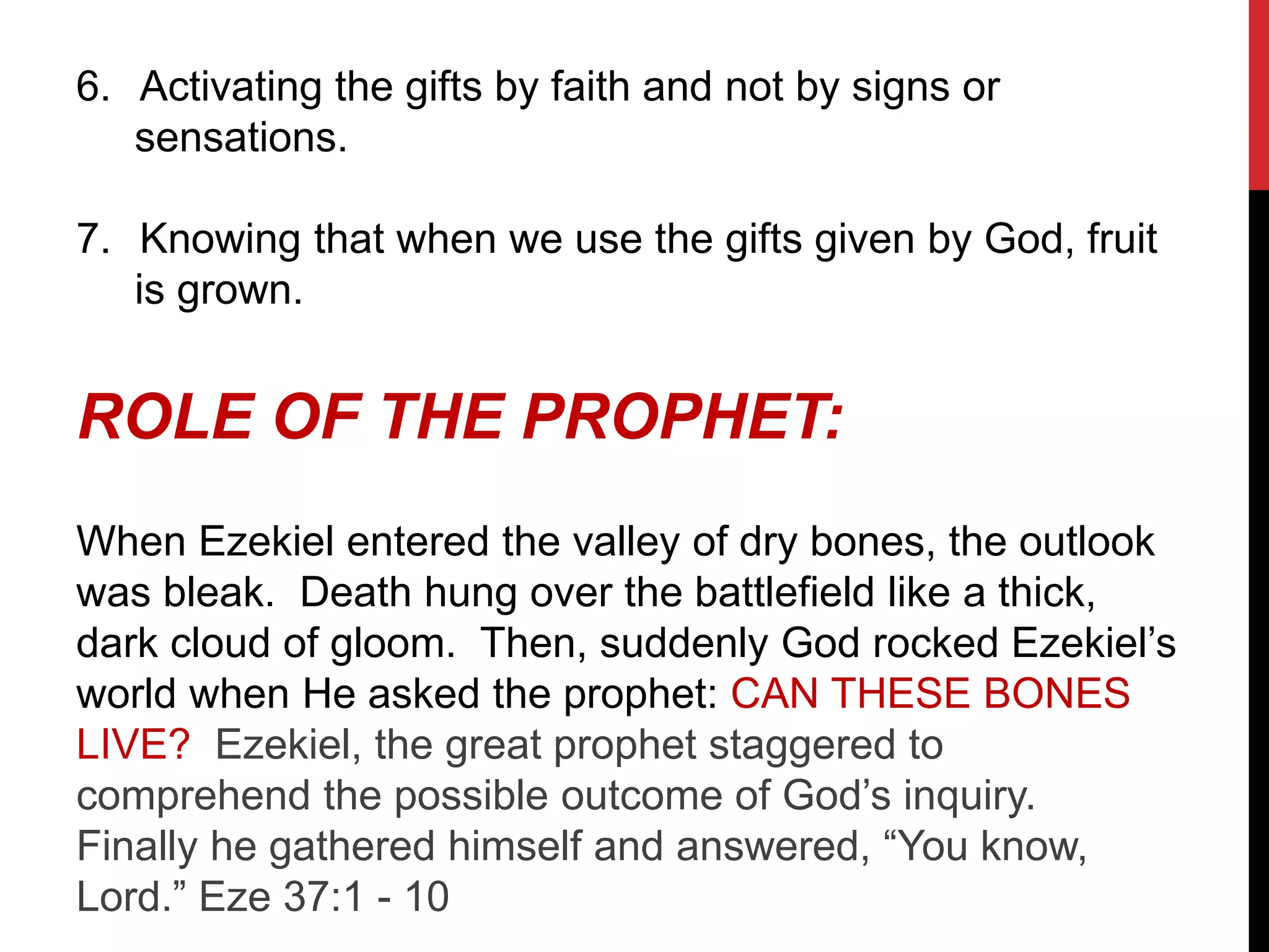 6. Activating the gifts by faith and not by signs or
sensations.
7. Knowing that when we use the gifts given by God, fruit
is grown.
ROLE OF THE PROPHET:
When Ezekiel entered the valley of dry bones, the outlook
was bleak. Death hung over the battlefield like a thick,
dark cloud of gloom. Then, suddenly God rocked Ezekiel’s
world when He asked the prophet: CAN THESE BONES
LIVE? Ezekiel, the great prophet staggered to
comprehend the possible outcome of God’s inquiry.
Finally he gathered himself and answered, “You know,
Lord.” Eze 37:1 - 10
 