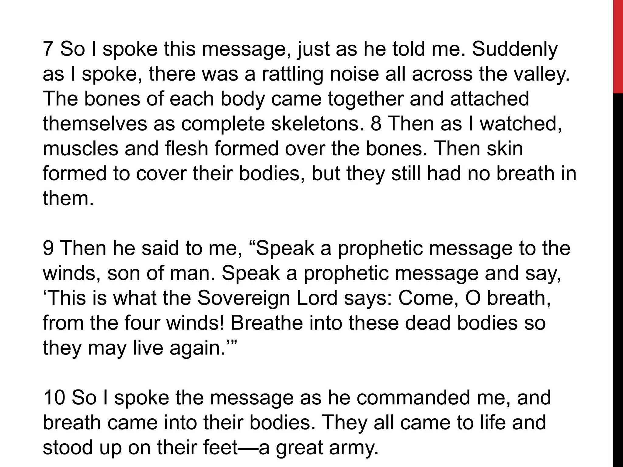 7 So I spoke this message, just as he told me. Suddenly
as I spoke, there was a rattling noise all across the valley.
The bones of each body came together and attached
themselves as complete skeletons. 8 Then as I watched,
muscles and flesh formed over the bones. Then skin
formed to cover their bodies, but they still had no breath in
them.
9 Then he said to me, “Speak a prophetic message to the
winds, son of man. Speak a prophetic message and say,
‘This is what the Sovereign Lord says: Come, O breath,
from the four winds! Breathe into these dead bodies so
they may live again.’”
10 So I spoke the message as he commanded me, and
breath came into their bodies. They all came to life and
stood up on their feet—a great army.
 
