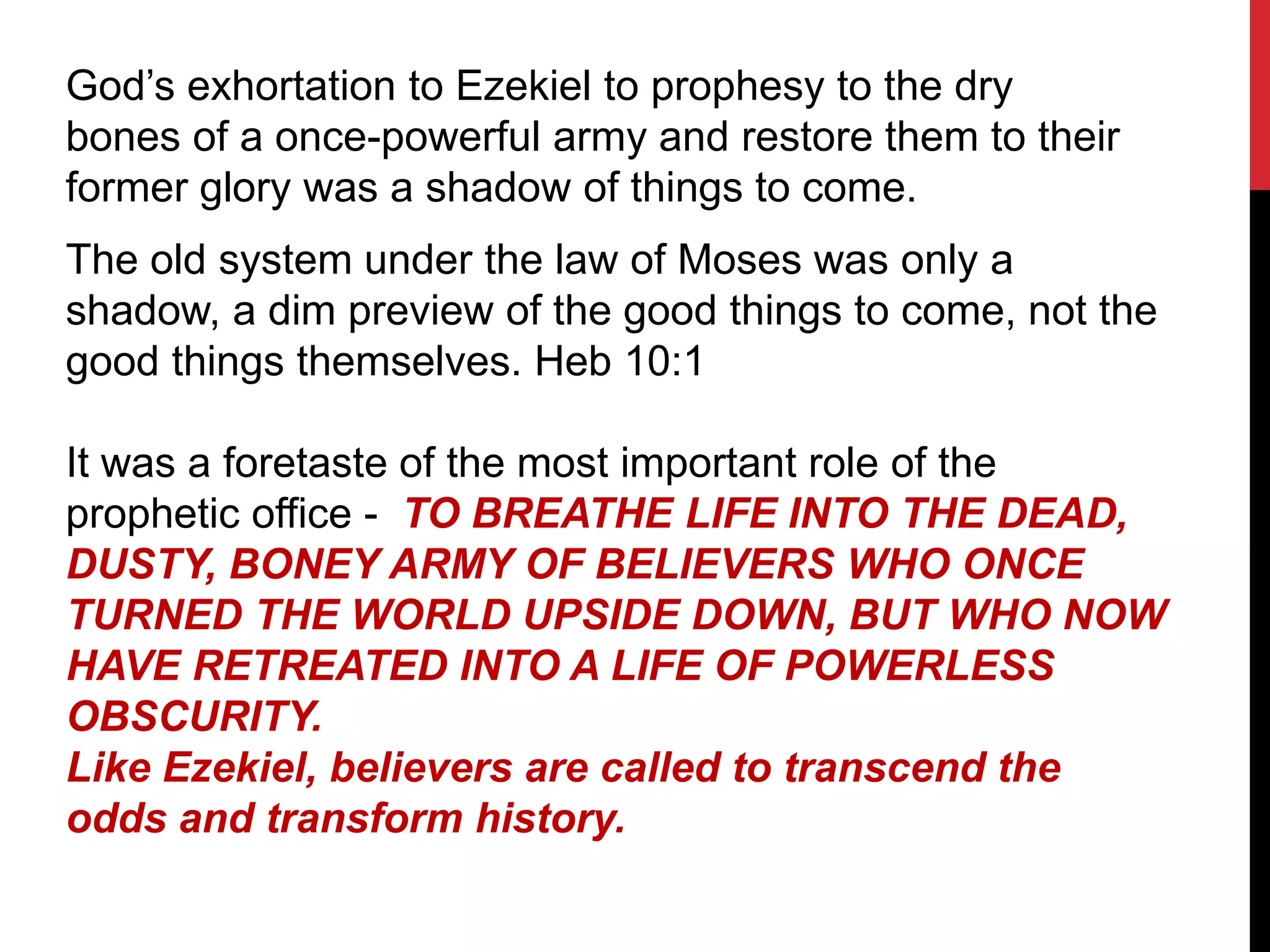 God’s exhortation to Ezekiel to prophesy to the dry
bones of a once-powerful army and restore them to their
former glory was a shadow of things to come.
The old system under the law of Moses was only a
shadow, a dim preview of the good things to come, not the
good things themselves. Heb 10:1
It was a foretaste of the most important role of the
prophetic office - TO BREATHE LIFE INTO THE DEAD,
DUSTY, BONEY ARMY OF BELIEVERS WHO ONCE
TURNED THE WORLD UPSIDE DOWN, BUT WHO NOW
HAVE RETREATED INTO A LIFE OF POWERLESS
OBSCURITY.
Like Ezekiel, believers are called to transcend the
odds and transform history.
 