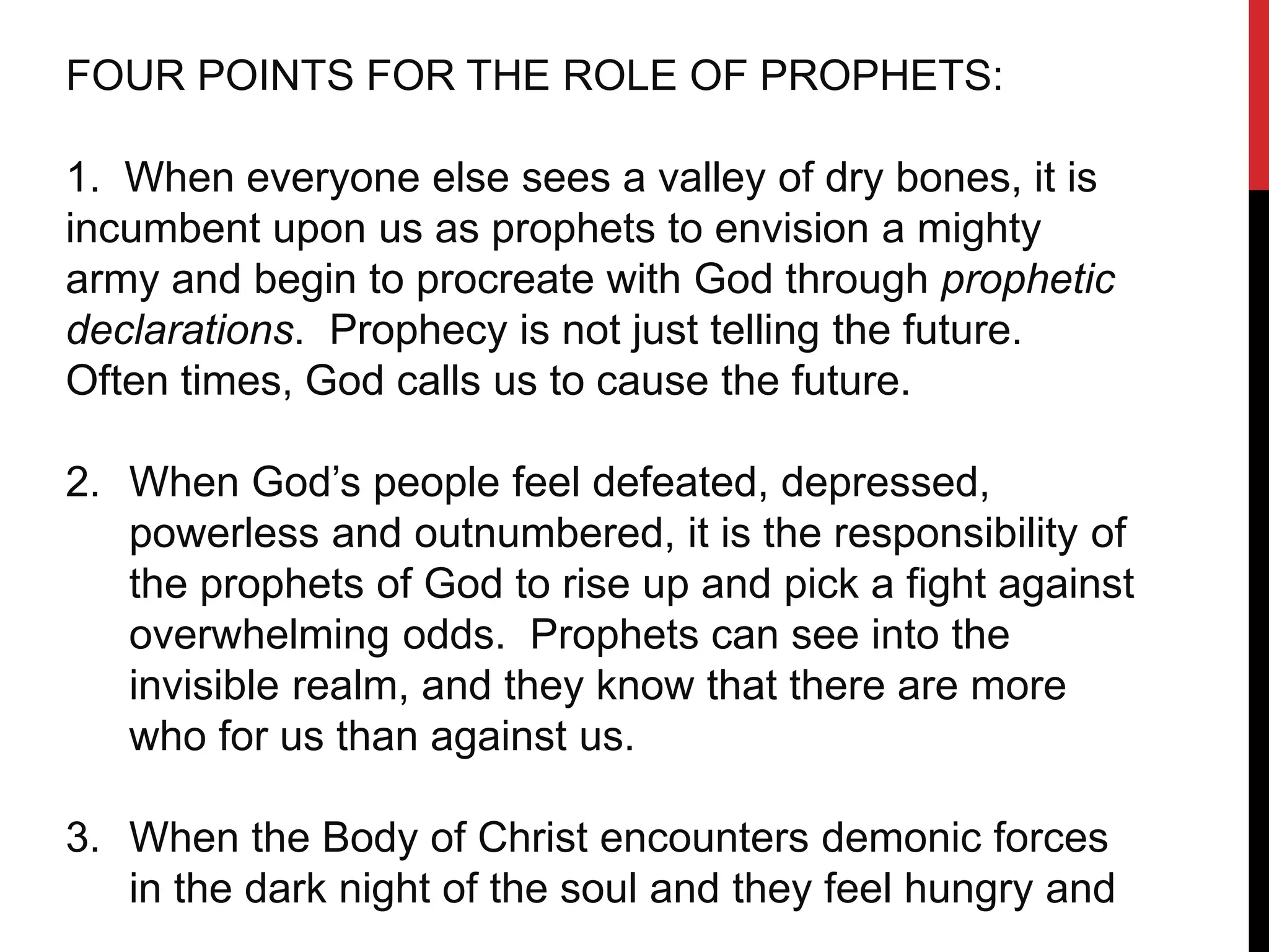 FOUR POINTS FOR THE ROLE OF PROPHETS:
1. When everyone else sees a valley of dry bones, it is
incumbent upon us as prophets to envision a mighty
army and begin to procreate with God through prophetic
declarations. Prophecy is not just telling the future.
Often times, God calls us to cause the future.
2. When God’s people feel defeated, depressed,
powerless and outnumbered, it is the responsibility of
the prophets of God to rise up and pick a fight against
overwhelming odds. Prophets can see into the
invisible realm, and they know that there are more
who for us than against us.
3. When the Body of Christ encounters demonic forces
in the dark night of the soul and they feel hungry and
 