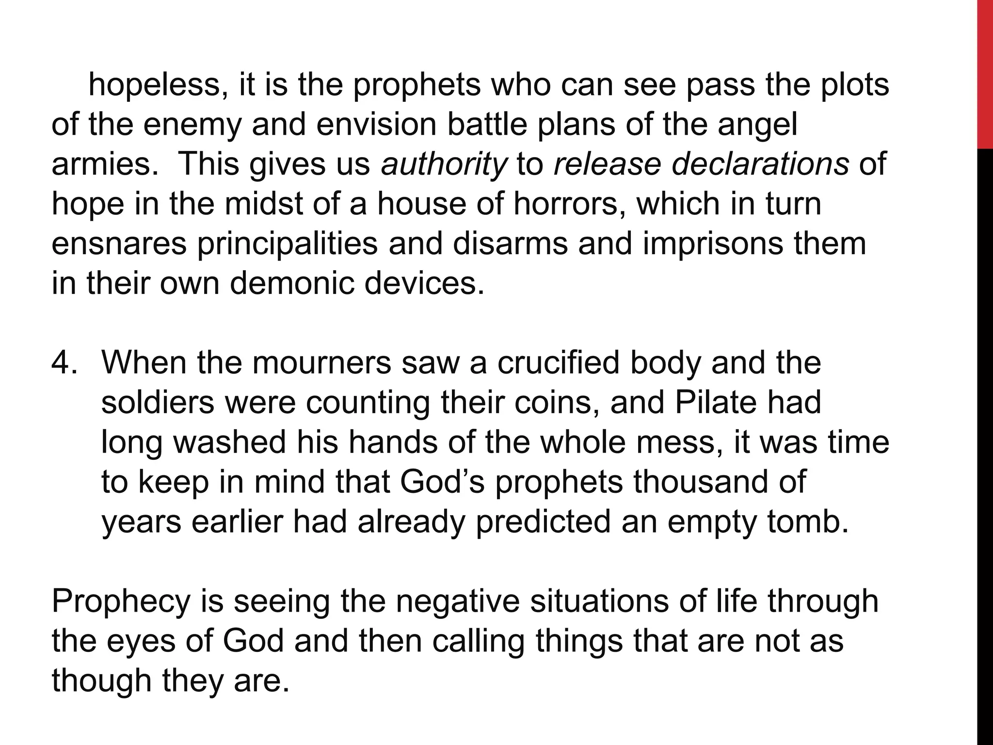 hopeless, it is the prophets who can see pass the plots
of the enemy and envision battle plans of the angel
armies. This gives us authority to release declarations of
hope in the midst of a house of horrors, which in turn
ensnares principalities and disarms and imprisons them
in their own demonic devices.
4. When the mourners saw a crucified body and the
soldiers were counting their coins, and Pilate had
long washed his hands of the whole mess, it was time
to keep in mind that God’s prophets thousand of
years earlier had already predicted an empty tomb.
Prophecy is seeing the negative situations of life through
the eyes of God and then calling things that are not as
though they are.
 