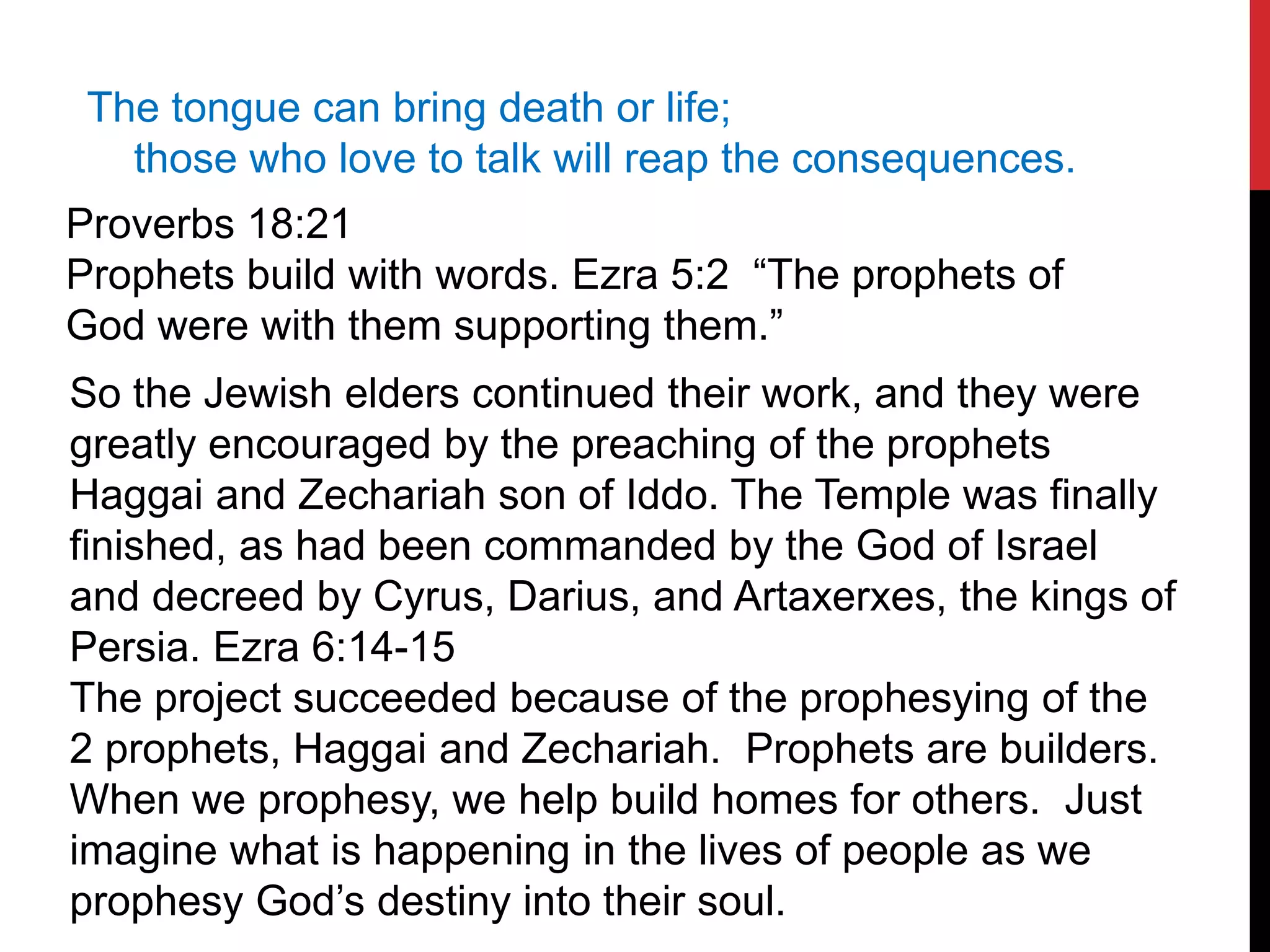 The tongue can bring death or life;
those who love to talk will reap the consequences.
Proverbs 18:21
Prophets build with words. Ezra 5:2 “The prophets of
God were with them supporting them.”
So the Jewish elders continued their work, and they were
greatly encouraged by the preaching of the prophets
Haggai and Zechariah son of Iddo. The Temple was finally
finished, as had been commanded by the God of Israel
and decreed by Cyrus, Darius, and Artaxerxes, the kings of
Persia. Ezra 6:14-15
The project succeeded because of the prophesying of the
2 prophets, Haggai and Zechariah. Prophets are builders.
When we prophesy, we help build homes for others. Just
imagine what is happening in the lives of people as we
prophesy God’s destiny into their soul.
 