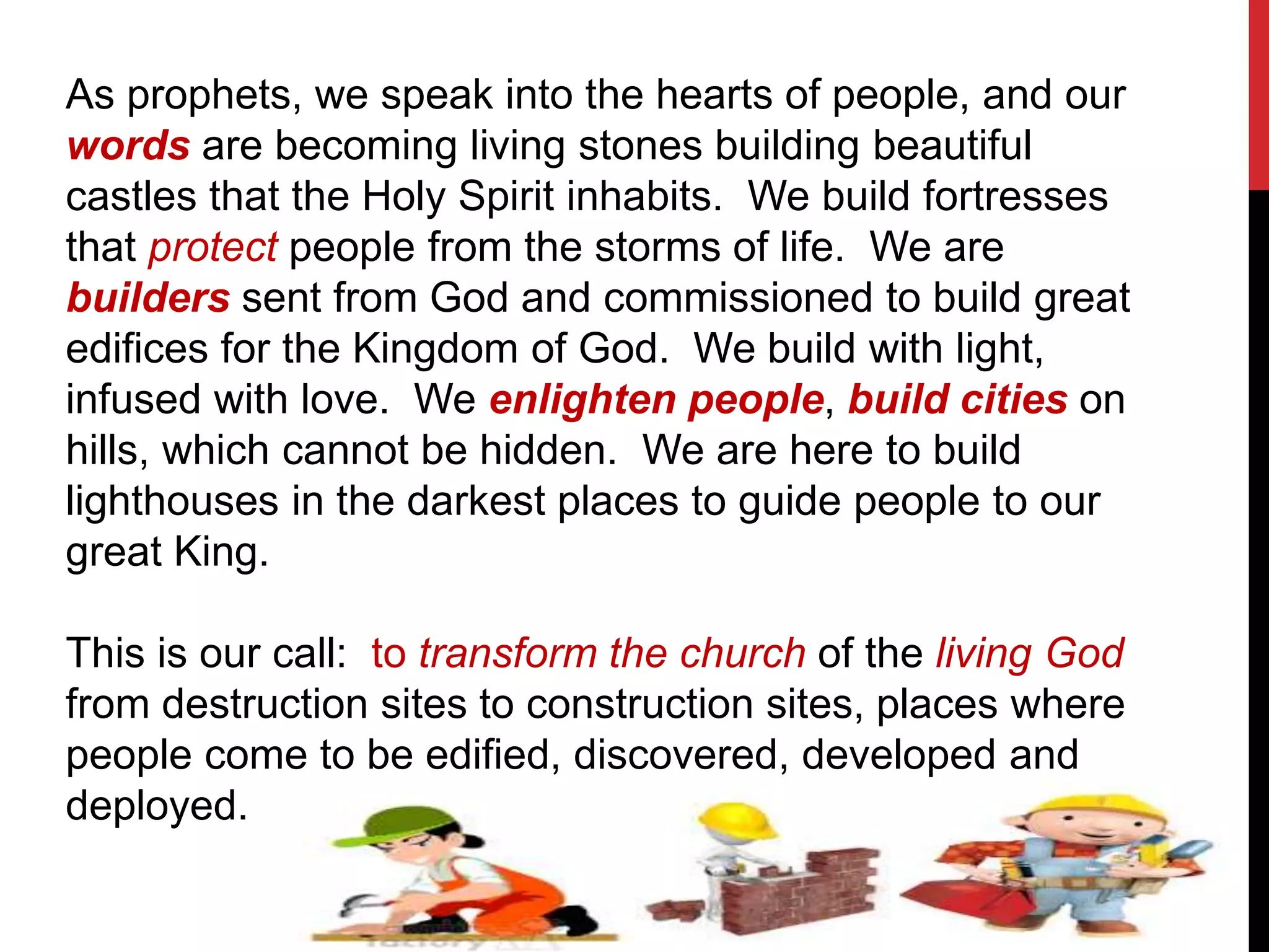 As prophets, we speak into the hearts of people, and our
words are becoming living stones building beautiful
castles that the Holy Spirit inhabits. We build fortresses
that protect people from the storms of life. We are
builders sent from God and commissioned to build great
edifices for the Kingdom of God. We build with light,
infused with love. We enlighten people, build cities on
hills, which cannot be hidden. We are here to build
lighthouses in the darkest places to guide people to our
great King.
This is our call: to transform the church of the living God
from destruction sites to construction sites, places where
people come to be edified, discovered, developed and
deployed.
 