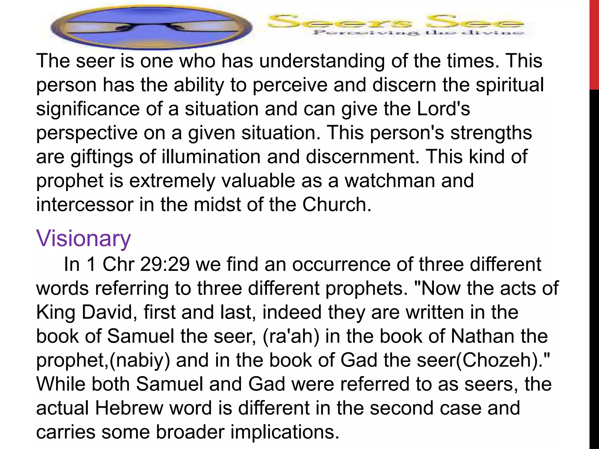 The seer is one who has understanding of the times. This
person has the ability to perceive and discern the spiritual
significance of a situation and can give the Lord's
perspective on a given situation. This person's strengths
are giftings of illumination and discernment. This kind of
prophet is extremely valuable as a watchman and
intercessor in the midst of the Church.
Visionary
In 1 Chr 29:29 we find an occurrence of three different
words referring to three different prophets. "Now the acts of
King David, first and last, indeed they are written in the
book of Samuel the seer, (ra'ah) in the book of Nathan the
prophet,(nabiy) and in the book of Gad the seer(Chozeh)."
While both Samuel and Gad were referred to as seers, the
actual Hebrew word is different in the second case and
carries some broader implications.
 