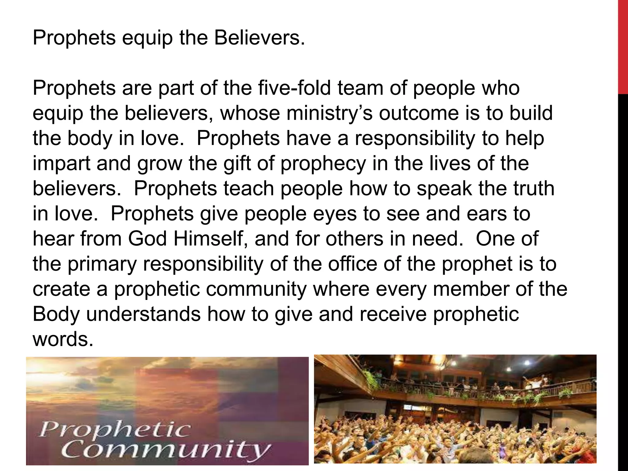 Prophets equip the Believers.
Prophets are part of the five-fold team of people who
equip the believers, whose ministry’s outcome is to build
the body in love. Prophets have a responsibility to help
impart and grow the gift of prophecy in the lives of the
believers. Prophets teach people how to speak the truth
in love. Prophets give people eyes to see and ears to
hear from God Himself, and for others in need. One of
the primary responsibility of the office of the prophet is to
create a prophetic community where every member of the
Body understands how to give and receive prophetic
words.
 