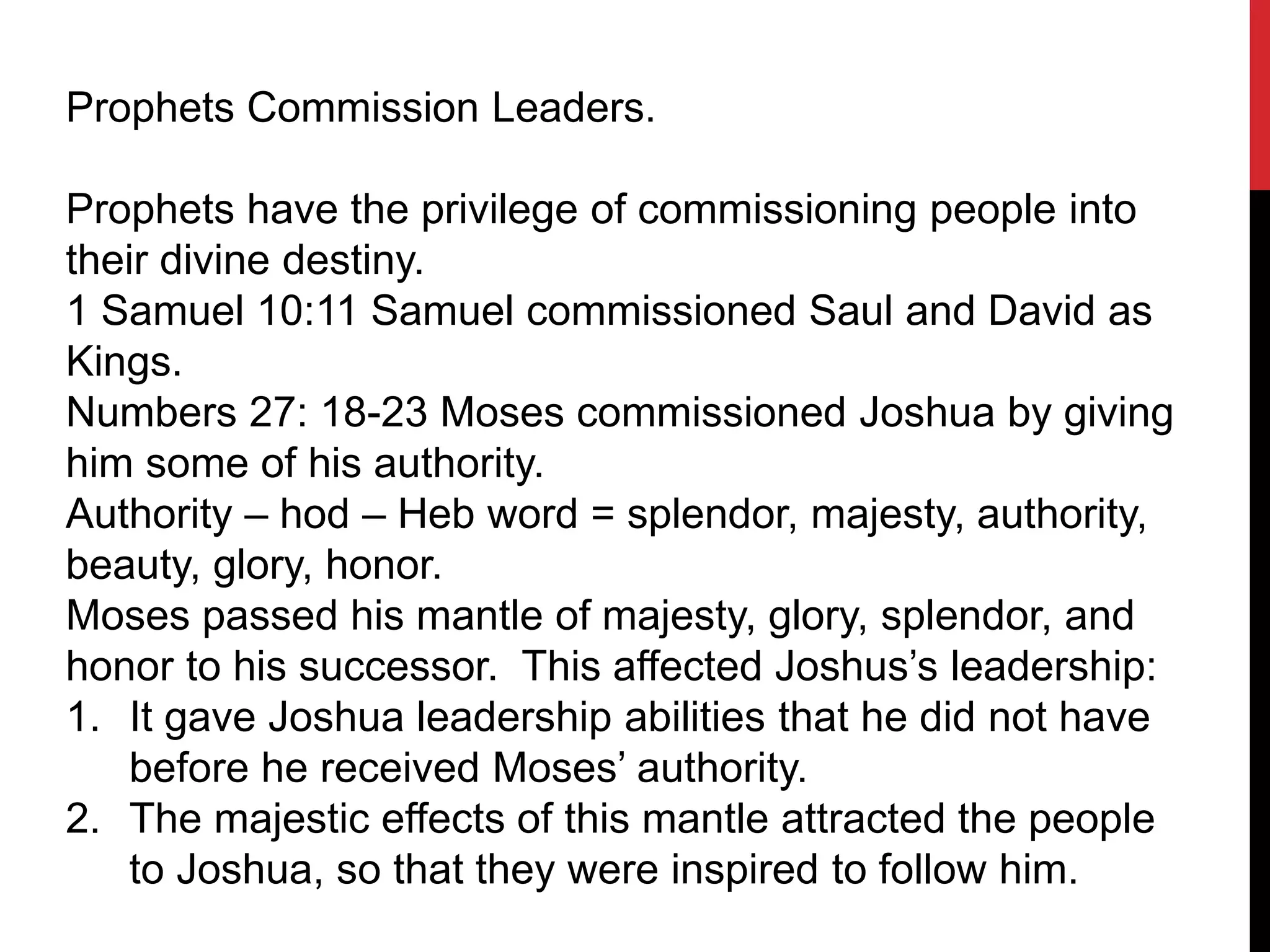 Prophets Commission Leaders.
Prophets have the privilege of commissioning people into
their divine destiny.
1 Samuel 10:11 Samuel commissioned Saul and David as
Kings.
Numbers 27: 18-23 Moses commissioned Joshua by giving
him some of his authority.
Authority – hod – Heb word = splendor, majesty, authority,
beauty, glory, honor.
Moses passed his mantle of majesty, glory, splendor, and
honor to his successor. This affected Joshus’s leadership:
1. It gave Joshua leadership abilities that he did not have
before he received Moses’ authority.
2. The majestic effects of this mantle attracted the people
to Joshua, so that they were inspired to follow him.
 