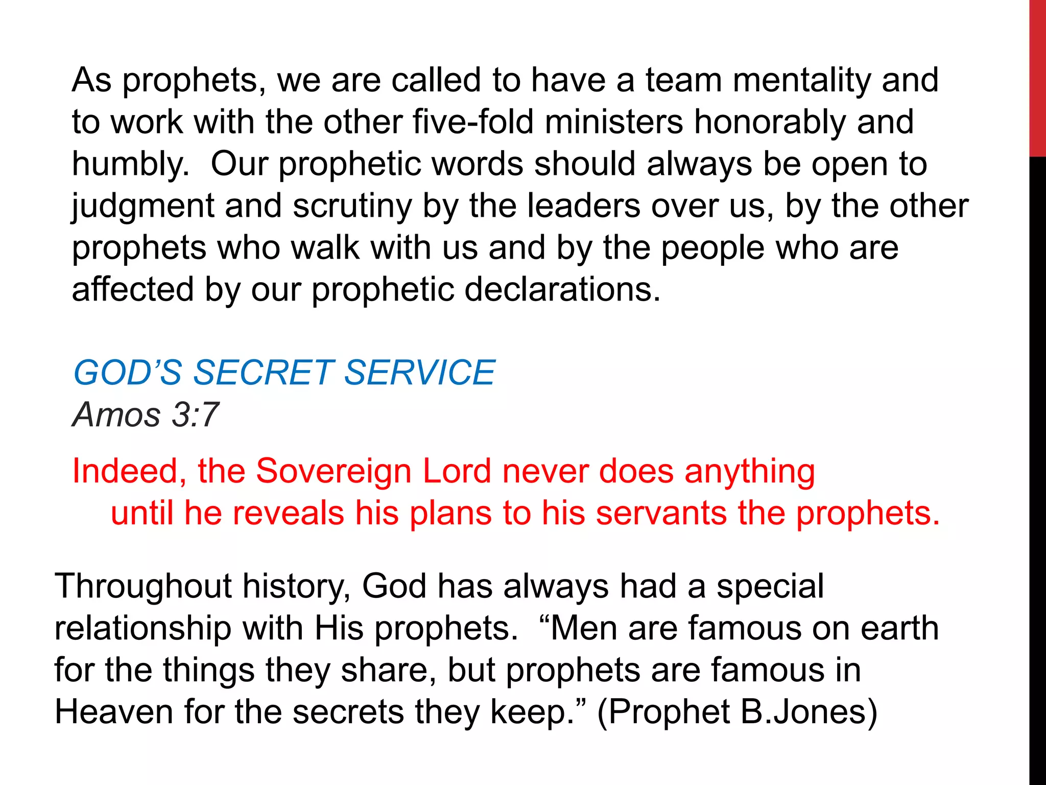 As prophets, we are called to have a team mentality and
to work with the other five-fold ministers honorably and
humbly. Our prophetic words should always be open to
judgment and scrutiny by the leaders over us, by the other
prophets who walk with us and by the people who are
affected by our prophetic declarations.
GOD’S SECRET SERVICE
Amos 3:7
Indeed, the Sovereign Lord never does anything
until he reveals his plans to his servants the prophets.
Throughout history, God has always had a special
relationship with His prophets. “Men are famous on earth
for the things they share, but prophets are famous in
Heaven for the secrets they keep.” (Prophet B.Jones)
 