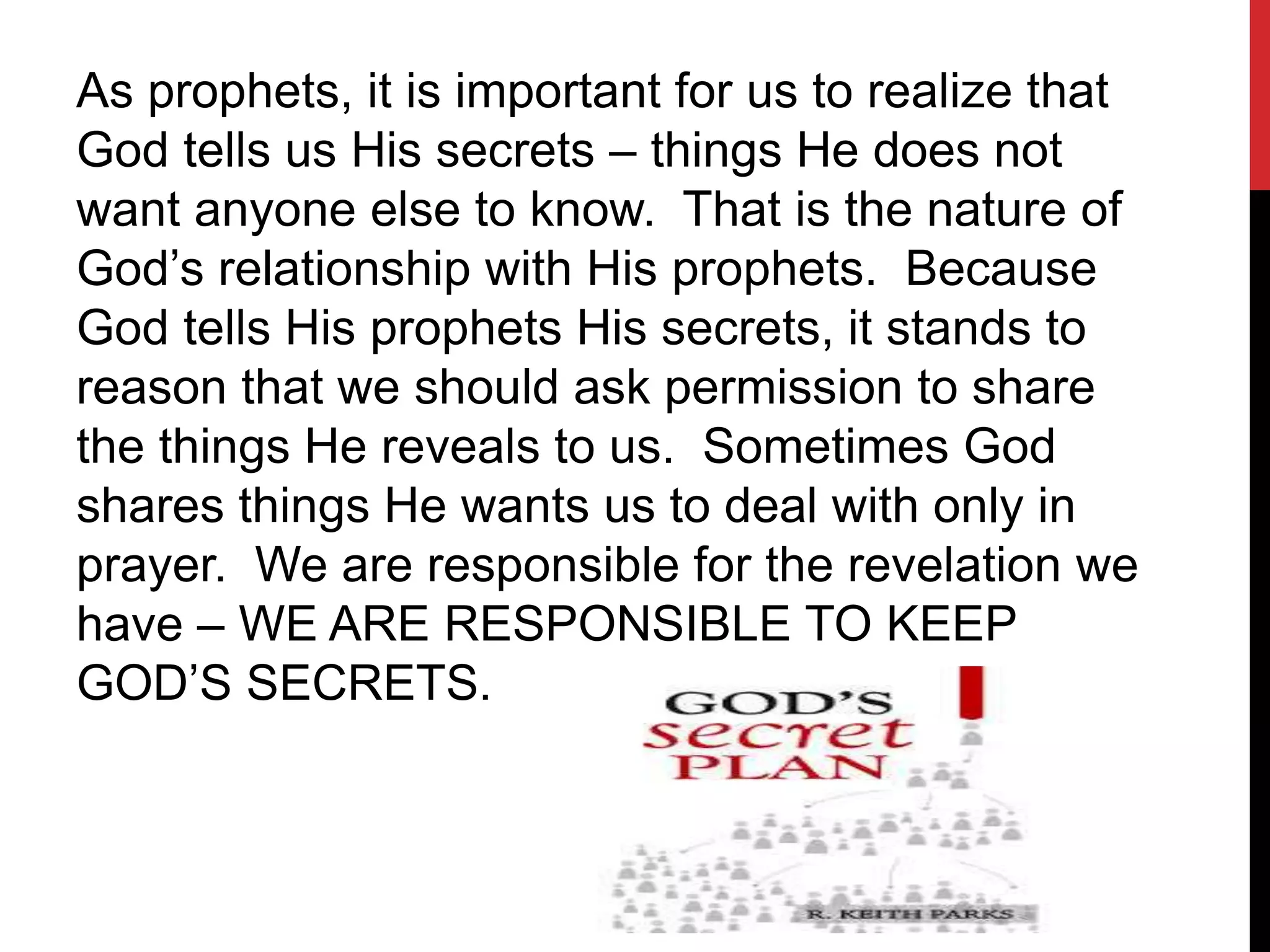 As prophets, it is important for us to realize that
God tells us His secrets – things He does not
want anyone else to know. That is the nature of
God’s relationship with His prophets. Because
God tells His prophets His secrets, it stands to
reason that we should ask permission to share
the things He reveals to us. Sometimes God
shares things He wants us to deal with only in
prayer. We are responsible for the revelation we
have – WE ARE RESPONSIBLE TO KEEP
GOD’S SECRETS.
 