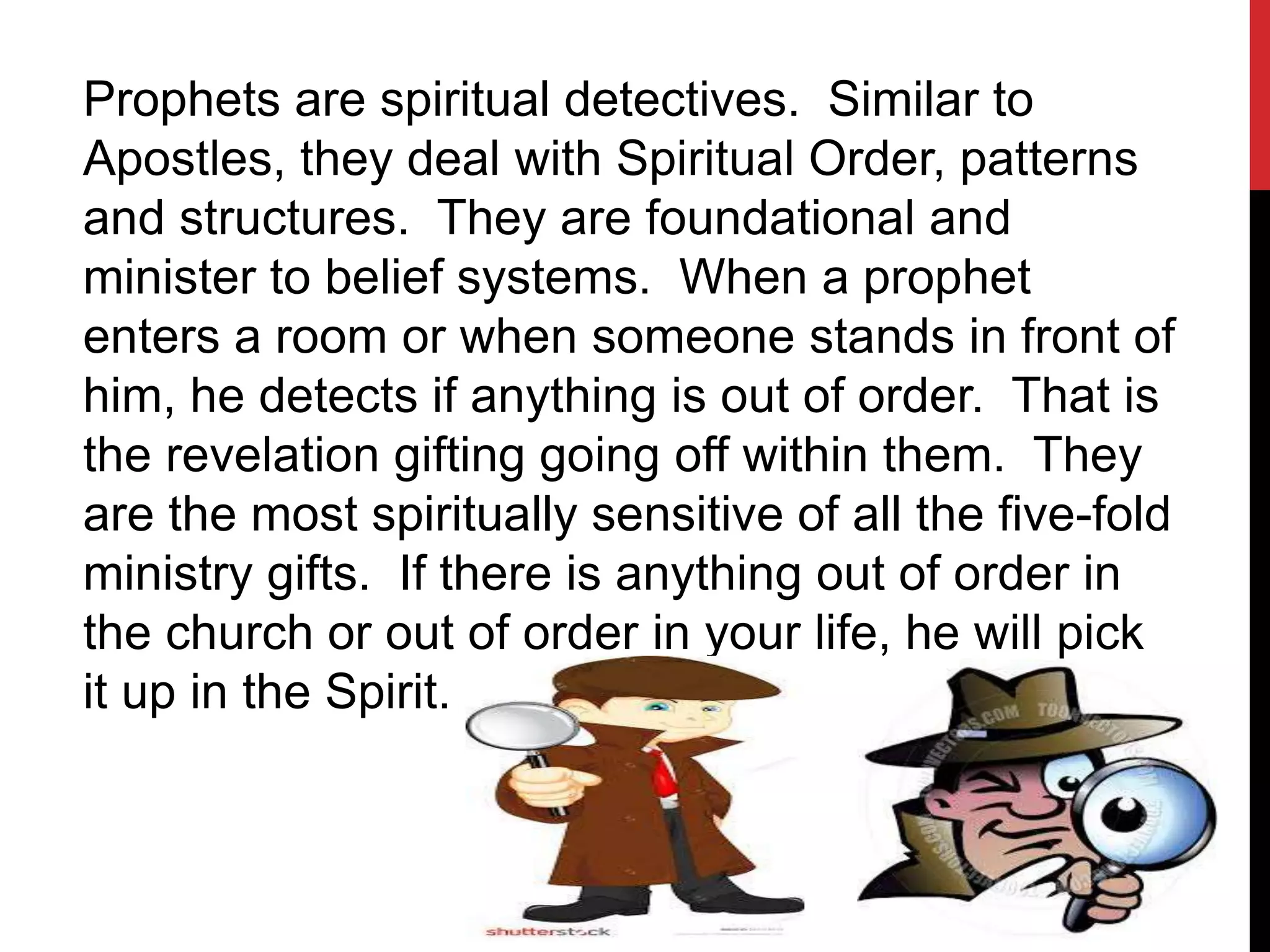 Prophets are spiritual detectives. Similar to
Apostles, they deal with Spiritual Order, patterns
and structures. They are foundational and
minister to belief systems. When a prophet
enters a room or when someone stands in front of
him, he detects if anything is out of order. That is
the revelation gifting going off within them. They
are the most spiritually sensitive of all the five-fold
ministry gifts. If there is anything out of order in
the church or out of order in your life, he will pick
it up in the Spirit.
 