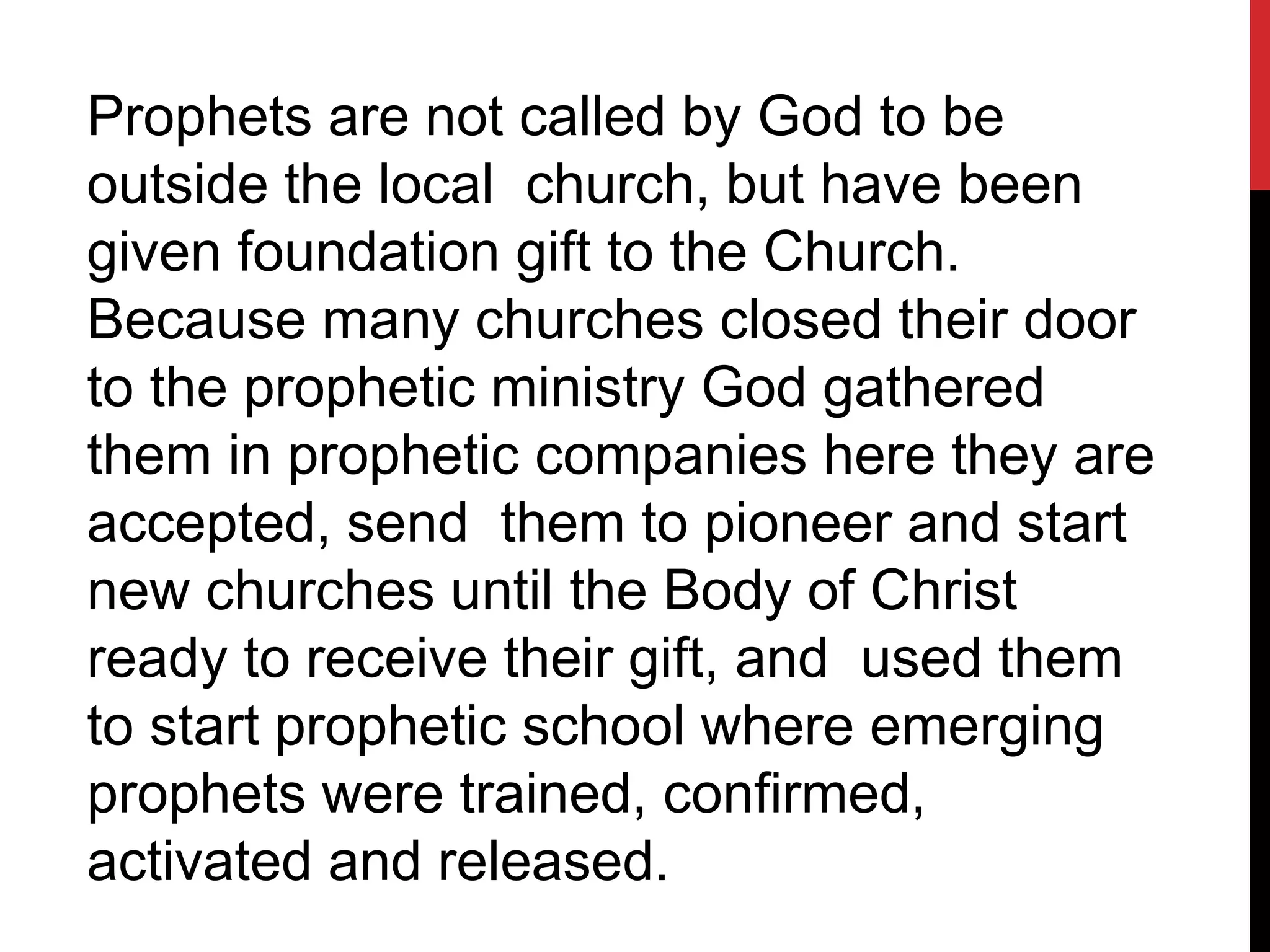 Prophets are not called by God to be
outside the local church, but have been
given foundation gift to the Church.
Because many churches closed their door
to the prophetic ministry God gathered
them in prophetic companies here they are
accepted, send them to pioneer and start
new churches until the Body of Christ
ready to receive their gift, and used them
to start prophetic school where emerging
prophets were trained, confirmed,
activated and released.
 