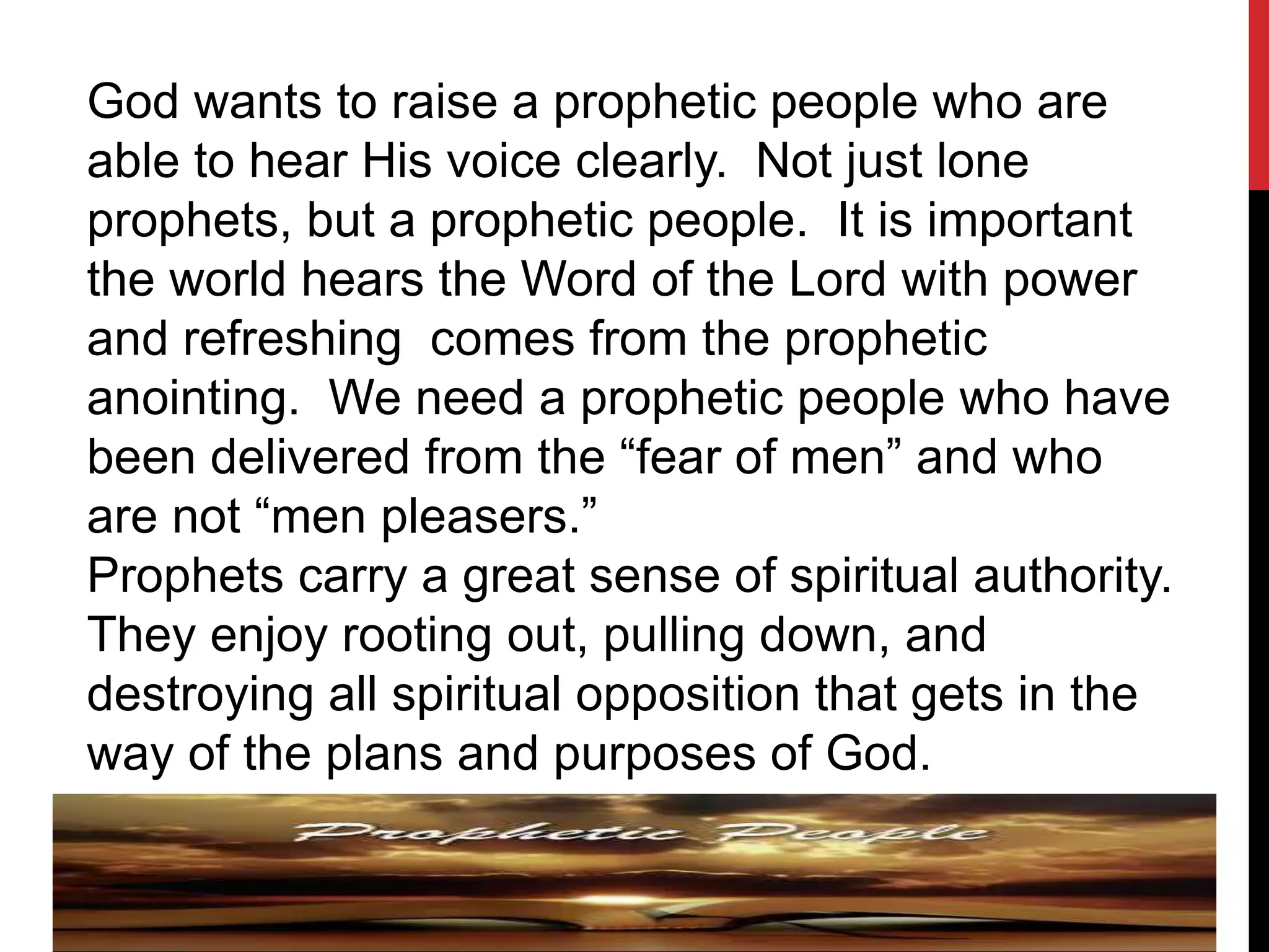 God wants to raise a prophetic people who are
able to hear His voice clearly. Not just lone
prophets, but a prophetic people. It is important
the world hears the Word of the Lord with power
and refreshing comes from the prophetic
anointing. We need a prophetic people who have
been delivered from the “fear of men” and who
are not “men pleasers.”
Prophets carry a great sense of spiritual authority.
They enjoy rooting out, pulling down, and
destroying all spiritual opposition that gets in the
way of the plans and purposes of God.
 