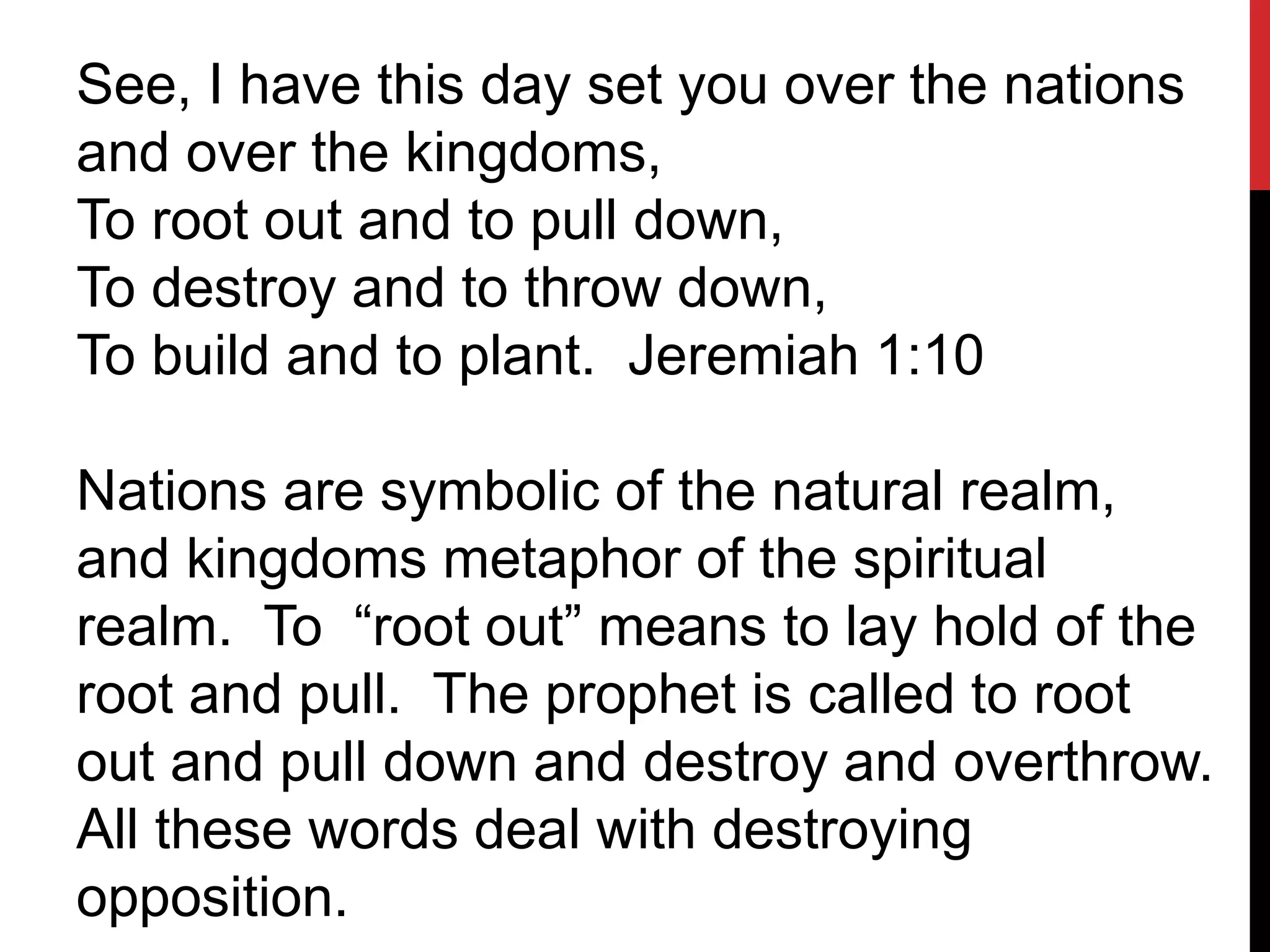 See, I have this day set you over the nations
and over the kingdoms,
To root out and to pull down,
To destroy and to throw down,
To build and to plant. Jeremiah 1:10
Nations are symbolic of the natural realm,
and kingdoms metaphor of the spiritual
realm. To “root out” means to lay hold of the
root and pull. The prophet is called to root
out and pull down and destroy and overthrow.
All these words deal with destroying
opposition.
 