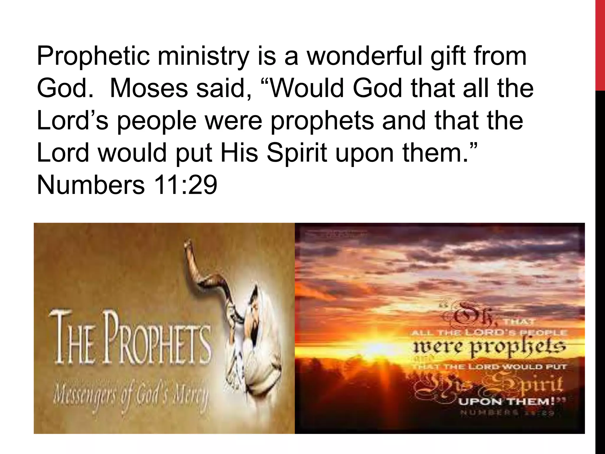 Prophetic ministry is a wonderful gift from
God. Moses said, “Would God that all the
Lord’s people were prophets and that the
Lord would put His Spirit upon them.”
Numbers 11:29
 