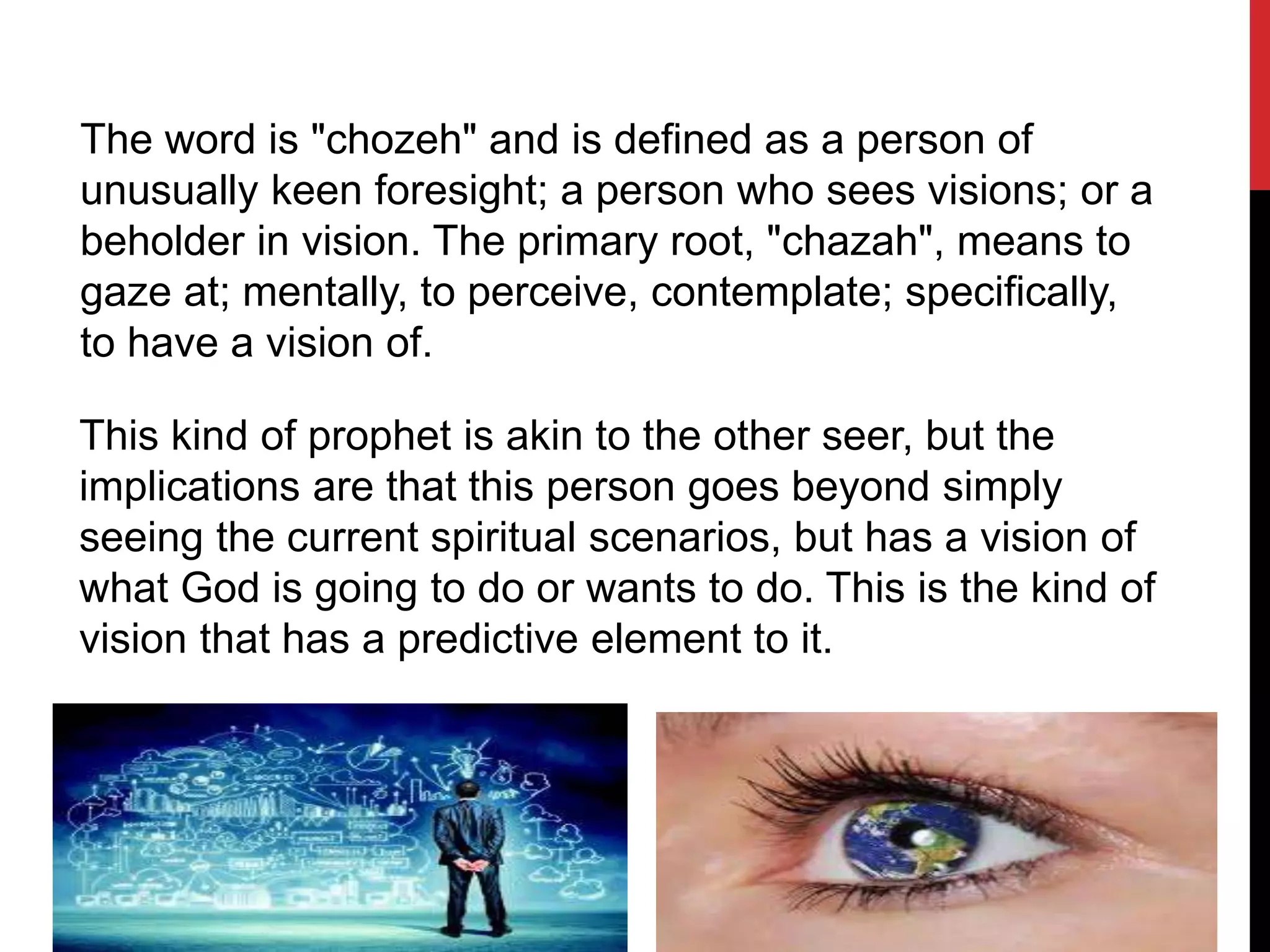 The word is "chozeh" and is defined as a person of
unusually keen foresight; a person who sees visions; or a
beholder in vision. The primary root, "chazah", means to
gaze at; mentally, to perceive, contemplate; specifically,
to have a vision of.
This kind of prophet is akin to the other seer, but the
implications are that this person goes beyond simply
seeing the current spiritual scenarios, but has a vision of
what God is going to do or wants to do. This is the kind of
vision that has a predictive element to it.
 