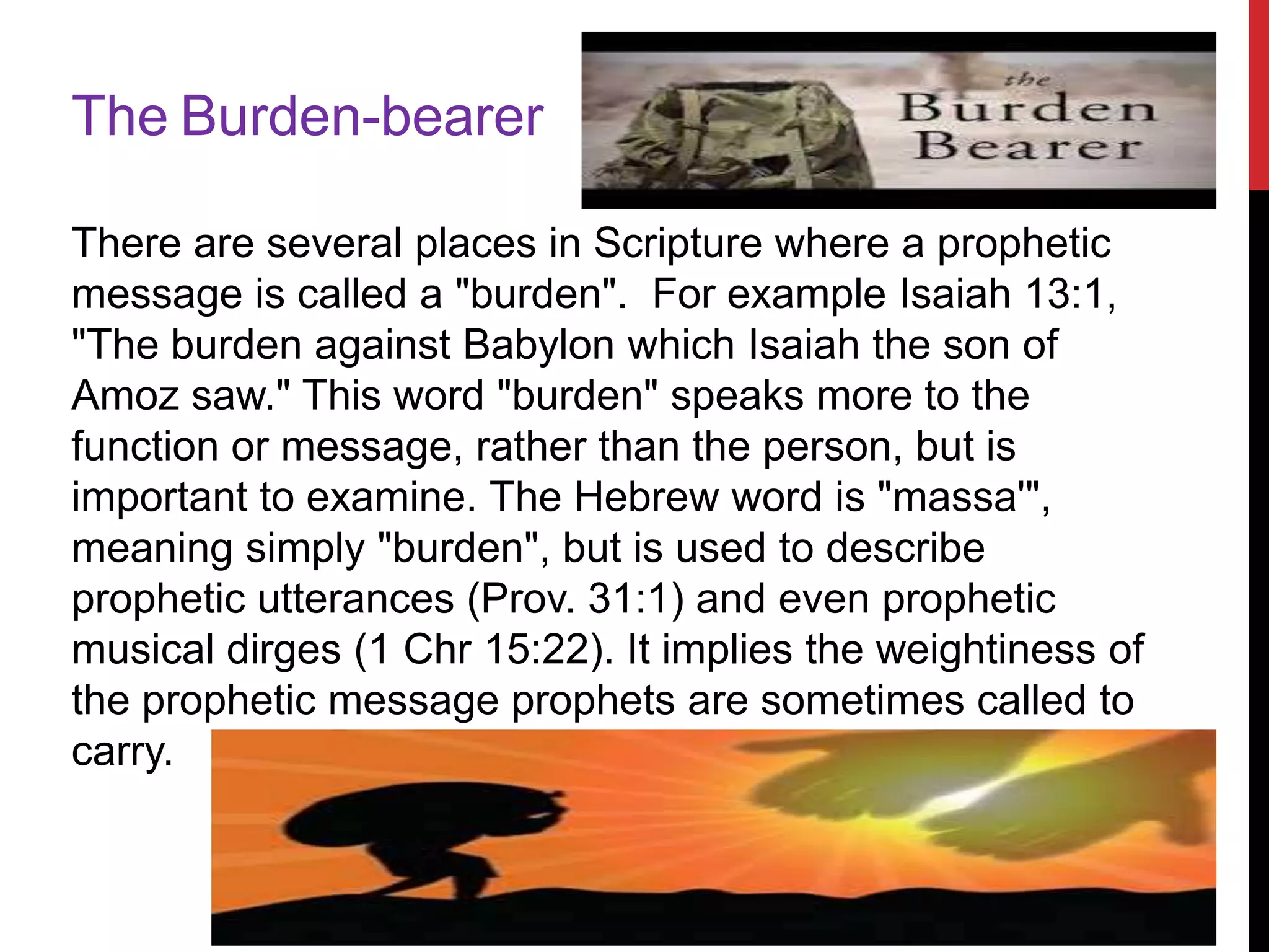 The Burden-bearer
There are several places in Scripture where a prophetic
message is called a "burden". For example Isaiah 13:1,
"The burden against Babylon which Isaiah the son of
Amoz saw." This word "burden" speaks more to the
function or message, rather than the person, but is
important to examine. The Hebrew word is "massa'",
meaning simply "burden", but is used to describe
prophetic utterances (Prov. 31:1) and even prophetic
musical dirges (1 Chr 15:22). It implies the weightiness of
the prophetic message prophets are sometimes called to
carry.
 