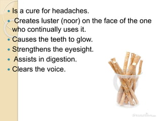  Is a cure for headaches.
 Creates luster (noor) on the face of the one
who continually uses it.
 Causes the teeth to glow.
 Strengthens the eyesight.
 Assists in digestion.
 Clears the voice.
 
