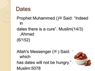 Dates
Prophet Muhammed ()‫ﷺ‬ Said: “Indeed
in
dates there is a cure”. Muslim(14/3)
,Ahmad
(6/152)
Allah's Messenger (‫ﷺ‬ ) Said: “A family
which
has dates will not be hungry.” –Sahih
Muslim:5078
 