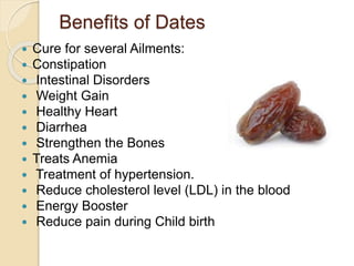 Benefits of Dates
 Cure for several Ailments:
 Constipation
 Intestinal Disorders
 Weight Gain
 Healthy Heart
 Diarrhea
 Strengthen the Bones
 Treats Anemia
 Treatment of hypertension.
 Reduce cholesterol level (LDL) in the blood
 Energy Booster
 Reduce pain during Child birth
 