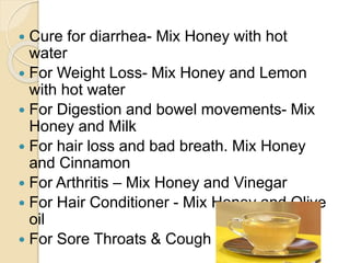  Cure for diarrhea- Mix Honey with hot
water
 For Weight Loss- Mix Honey and Lemon
with hot water
 For Digestion and bowel movements- Mix
Honey and Milk
 For hair loss and bad breath. Mix Honey
and Cinnamon
 For Arthritis – Mix Honey and Vinegar
 For Hair Conditioner - Mix Honey and Olive
oil
 For Sore Throats & Cough
 