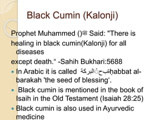 Black Cumin (Kalonji)
Prophet Muhammed ()‫ﷺ‬ Said: "There is
healing in black cumin(Kalonji) for all
diseases
except death.“ -Sahih Bukhari:5688
 In Arabic it is called ‫البركة‬ ‫ة‬‫ب‬‫ح‬ ḥabbat al-
barakah 'the seed of blessing‘.
 Black cumin is mentioned in the book of
Isaih in the Old Testament (Isaiah 28:25)
 Black cumin is also used in Ayurvedic
medicine
 