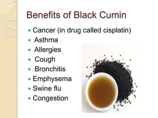 Benefits of Black Cumin
 Cancer (in drug called cisplatin)
 Asthma
 Allergies
 Cough
 Bronchitis
 Emphysema
 Swine flu
 Congestion
 