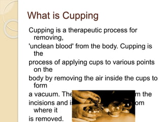 What is Cupping
Cupping is a therapeutic process for
removing,
'unclean blood' from the body. Cupping is
the
process of applying cups to various points
on the
body by removing the air inside the cups to
form
a vacuum. The blood comes out from the
incisions and is collected in a cup from
where it
is removed.
 