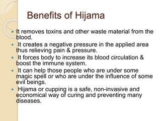Benefits of Hijama
 It removes toxins and other waste material from the
blood.
 It creates a negative pressure in the applied area
thus relieving pain & pressure.
 It forces body to increase its blood circulation &
boost the immune system.
 It can help those people who are under some
magic spell or who are under the influence of some
evil beings.
 Hijama or cupping is a safe, non-invasive and
economical way of curing and preventing many
diseases.
 
