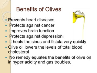 Benefits of Olives
 Prevents heart diseases
 Protects against cancer
 Improves brain function
 Protects against depression:
 It heals the sinus and fistula very quickly
 Olive oil lowers the levels of total blood
cholesterol
 No remedy equates the benefits of olive oil
in hyper acidity and gas troubles.
 