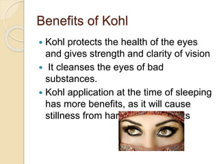 Benefits of Kohl
 Kohl protects the health of the eyes
and gives strength and clarity of vision
 It cleanses the eyes of bad
substances.
 Kohl application at the time of sleeping
has more benefits, as it will cause
stillness from harmful movements
 