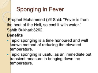 Sponging in Fever
Prophet Muhammed ()‫ﷺ‬ Said: "Fever is from
the heat of the Hell, so cool it with water.“
Sahih Bukhari:3262
Benefits
 Tepid sponging is a time honoured and well
known method of reducing the elevated
temperature.
 Tepid sponging is useful as an immediate but
transient measure in bringing down the
temperature.
 