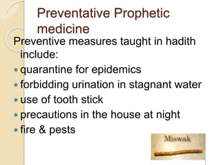 Preventative Prophetic
medicine
Preventive measures taught in hadith
include:
 quarantine for epidemics
 forbidding urination in stagnant water
 use of tooth stick
 precautions in the house at night
 fire & pests
 