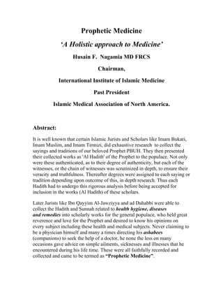 Prophetic Medicine
             ‘A Holistic approach to Medicine’
                   Husain F. Nagamia MD FRCS

                                Chairman,

            International Institute of Islamic Medicine

                              Past President

          Islamic Medical Association of North America.



Abstract:
It is well known that certain Islamic Jurists and Scholars like Imam Bukari,
Imam Muslim, and Imam Tirmizi, did exhaustive research to collect the
sayings and traditions of our beloved Prophet PBUH. They then presented
their collected works as 'Al Hadith' of the Prophet to the populace. Not only
were these authenticated, as to their degree of authenticity, but each of the
witnesses, or the chain of witnesses was scrutinized in depth, to ensure their
veracity and truthfulness. Thereafter degrees were assigned to each saying or
tradition depending upon outcome of this, in depth research. Thus each
Hadith had to undergo this rigorous analysis before being accepted for
inclusion in the works (Al Hadith) of these scholars.

Later Jurists like Ibn Qayyim Al-Jawziyya and ad Dahabbi were able to
collect the Hadith and Sunnah related to health hygiene, diseases
and remedies into scholarly works for the general populace, who held great
reverence and love for the Prophet and desired to know his opinions on
every subject including these health and medical subjects. Never claiming to
be a physician himself and many a times directing his ashabees
(companions) to seek the help of a doctor, he none the less on many
occasions gave advice on simple ailments, sicknesses and illnesses that he
encountered during his life time. These were all faithfully recorded and
collected and came to be termed as “Prophetic Medicine”.
 