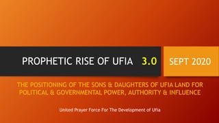 PROPHETIC RISE OF UFIA 3.0 SEPT 2020
THE POSITIONING OF THE SONS & DAUGHTERS OF UFIA LAND FOR
POLITICAL & GOVERNMENTAL POWER, AUTHORITY & INFLUENCE
United Prayer Force For The Development of Ufia
 