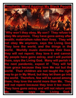 Prophetic Word Against My Black People
“Why won’t they obey, My son? They refuse to
obey Me anymore. They have gone astray after
wealth; materialism rules their lives. They will
not obey Me anymore, says the Living God.
They love the world, and the things in the
world. Worldly music dominates their lives;
they will not repent; they love it and cannot.
My people have gone astray, and I will punish
them, says the Living God. Many will perish in
the next pandemic, expect it! They will fall
from grace because they love Me not but the
world. Their children are not taught the right
way to go in My Word, but they let them go into
the world. Therefore, few will be saved among
them; they love the world more than Me. They
will not repent because they love it too much.
They have gone astray and will not return unto
Me. Thus says the Living God.”
 