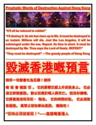 Prophetic Words of Destruction Against Hong Kong
“It’ll all be reduced to rubble!”
“I’ll destroy it. Its sin has risen up to Me. It must be destroyed in
an instant. Millions will die. Just like Los Angeles, it will be
submerged under the sea. Repent. Its time is short. It must be
destroyed by Me. Thus says the Lord of Hosts. REPENT!”
“They must be destroyed!” —The greedy people of Hong Kong
毀滅香港嘅預言
徜徉一切都會化為瓦礫！徜徉
噉 我 會 摧毀 佢 。 它的罪孽已經上升到我身上。 它必
須立即被摧毀。 數以百萬計嘅人將死亡。 就洛杉磯噉，
它將被淹沒喺海底。 悔改。 它的時間好短。 它必須被
我摧毀。 萬軍之耶和華如是說。 懺悔吧！
“佢哋必須被摧毀！”——貪婪嘅香港人
 