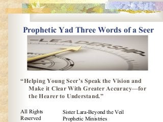 All Rights
Reserved
Sister Lara-Beyond the Veil
Prophetic Ministries
Prophetic Yad Three Words of a Seer
“Helping Young Seer’s Speak the Vision and
Make it Clear With Greater Accuracy—for
the Hearer to Understand.”
 