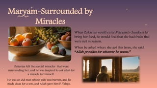 Maryam-Surrounded by
Miracles
When Zakariya would enter Maryam’s chambers to
bring her food, he would find that she had fruits that
were not in season.
When he asked where she got this from, she said :
“Allah provides for whoever he wants.”
Zakariya felt the special miracles that were
surrounding her, and he was inspired to ask allah for
a miracle for himself.
He was an old man whose wife was barren, and he
made duaa for a son, and Allah gave him P. Yahya.
‫السالم‬ ‫عليها‬
 