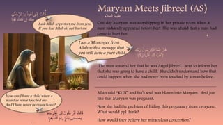 One day Maryam was worshipping in her private room when a
man suddenly appeared before her! She was afraid that a man had
come to hurt her.
The man assured her that he was Angel Jibreel…sent to inform her
that she was going to have a child. She didn’t understand how that
could happen when she had never been touched by a man before..
Allah said “KUN” and Isa’s soul was blown into Maryam. And just
like that Maryam was pregnant.
Now she had the problem of hiding this pregnancy from everyone.
What would ppl think?
How would they believe her miraculous conception?
Maryam Meets Jibreel (AS)
I ask Allah to protect me from you.
If you fear Allah do not hurt me
I am a Messenger from
Allah with a message that
you will have a pure child.
ِ
‫ك‬ِّ
‫ب‬َ
‫ر‬ ُ
‫ول‬ُ
‫س‬َ
‫ر‬ َ
‫ن‬َ‫أ‬ ‫ٓا‬َ
‫م‬َّ
‫ن‬ِ‫إ‬ َ
‫ال‬َ
‫ق‬
۠
‫ا‬
‫ا‬ ِ
‫ك‬َ
‫ز‬ ‫ا‬ َ‫ل‬ُ
‫غ‬ ِ
‫ك‬َ‫ل‬ َ
‫ب‬َ
‫ه‬َ‫أِل‬
ۭ
ًّ‫ي‬ ۭ
ً‫م‬ٰ‫ـ‬
ِ
‫ن‬َ
‫م‬ ْ
‫ح‬َّ
‫ٱلر‬ِ
‫ب‬ ُ
‫وذ‬ُ
‫ع‬َ‫أ‬ ِّ
‫ن‬ِ‫إ‬ ْ
‫ت‬َ‫ل‬‫ا‬َ
‫ق‬
ٰ‫ـ‬ ٓ
‫ى‬
‫ا‬ ِ
‫ق‬َ
‫ت‬ َ
‫نت‬ُ
‫ك‬ ‫ن‬ِ‫إ‬ َ
‫ِنك‬
‫م‬
ۭ
ًّ‫ي‬
ْ
‫م‬َ‫ل‬َ
T‫و‬ َ‫ل‬ُ
‫غ‬ ‫ِى‬‫ل‬ ُ
‫ون‬ُ
‫ك‬َ
‫ي‬ َّ
‫ن‬َ‫أ‬ ْ
‫ت‬َ‫ل‬‫ا‬َ
‫ق‬
ۭ
ٌ‫م‬ٰ‫ـ‬ ٰ‫ى‬
‫ا‬ ِ
‫غ‬َ
‫ب‬ ُ
‫ك‬َ‫أ‬ ْ
‫م‬َ‫ل‬َ
‫و‬ َ
‫ش‬َ
‫ب‬ ‫ِى‬
‫ن‬ ْ
‫س‬َ
‫س‬ْ
‫م‬َ
‫ي‬
ۭ
ًّ‫ي‬ ۭ
ٌ‫ر‬
How can I have a child when a
man has never touched me
And I have never been unchaste?
‫السالم‬ ‫عليها‬
 