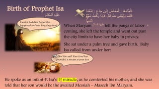 When Maryam felt the pangs of labor
coming, she left the temple and went out past
the city limits to have her baby in privacy.
She sat under a palm tree and gave birth. Baby
Isa called from under her:
Birth of Prophet Isa ِ
‫ة‬َ‫ل‬ ْ
‫خ‬َّ
‫ٱلن‬ ِ
‫ع‬ْ
‫ذ‬ِ
‫ج‬ َ‫ل‬ِ‫إ‬ ُ
‫اض‬َ
‫خ‬َ
‫م‬ْ‫ٱل‬ ‫ا‬َ
‫ه‬َ
‫ء‬‫ٓا‬َ
‫ج‬َ‫أ‬َ
‫ف‬
ٰ‫ى‬
‫ا‬ ْ
‫َس‬
‫ن‬ ُ
‫نت‬ُ
‫ك‬َ
‫و‬ ‫ا‬َ
‫ذ‬ َ
‫ه‬ َ
‫ل‬ْ‫ب‬َ
‫ق‬ ُّ
‫ِت‬
‫م‬ ‫ِى‬
‫ن‬َ
‫ت‬ْ‫ي‬َ‫ل‬ َ
‫ي‬ ْ
‫ت‬َ‫ل‬‫ا‬َ
‫ق‬
ً‫ي‬ ٰ‫ـ‬ ٰ‫ـ‬
ً‫ي‬
ً‫ي‬
ً‫ي‬
ً‫ي‬
ً‫ي‬
ً‫ي‬
ً‫ي‬
ً‫ي‬
ً‫ي‬
ً‫ي‬
ً‫ي‬
ً‫ي‬
ً‫ي‬ً‫ي‬
‫ا‬ ِ
‫نس‬َّ
‫م‬
ۭ
ًّ‫ي‬
Don’t be sad! Your Lord has
provided a stream at your feet
He spoke as an infant-P. Isa’s 1st
miracle, as he comforted his mother, and she was
told that her son would be the awaited Messiah – Maseeh Ibn Maryam.
I wish I had died before this
happened and was long forgotten! ‫السالم‬ ‫عليها‬
 