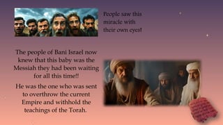 The people of Bani Israel now
knew that this baby was the
Messiah they had been waiting
for all this time!!
He was the one who was sent
to overthrow the current
Empire and withhold the
teachings of the Torah.
People saw this
miracle with
their own eyes!
 