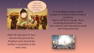 Allah (S) had given P. Isa a
miracle that proved his
Prophecy and cleared his
mother’s reputation at the
same time.
And I will
speak in the
cradle and also
in old age..
As if speaking in infancy wasn’t
enough of a miracle, baby Isa makes a
prediction
that he will live to old age- this is
foreseeing thousands of years
later when he will come back to Earth
after being raised up!
 