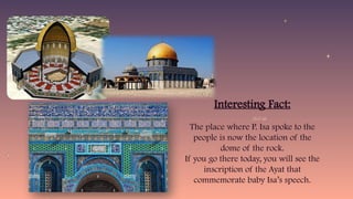 Interesting Fact:
The place where P. Isa spoke to the
people is now the location of the
dome of the rock.
If you go there today, you will see the
inscription of the Ayat that
commemorate baby Isa’s speech.
 