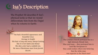 Isa’s Description
The Prophet (S) describes P. Isa’s
physical looks so that we would
differentiate him from the Dajjal
when he returns to Earth:
Isa had a beautiful appearance and
beautiful voice
Average in height
His hair is long and wavy, always looking
like it is wet (dark and shiny)
His skin color had a reddish ton.
He was a Palestinian man from Jewish
decent.
The Cristian Church portrayed Isa as a
light skinned, blonde hair,
blue eyed man… they portrayed him to
look like Europeans so
they could enslave others into believing
that the white man
was superior to the black man!
 