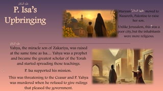 P. Isa’s
Upbringing
Yahya, the miracle son of Zakariya, was raised
at the same time as Isa… Yahya was a prophet
and became the greatest scholar of the Torah
and started spreading those teachings.
P. Isa supported his mission.
This was threatening to the Ceasar and P. Yahya
was murdered when he refused to give rulings
that pleased the government.
Maryam moved to
Nazareth, Palestine to raise
her son.
Unlike Jerusalem, this was a
poor city, but the inhabitants
were more religious.
‫السالم‬ ‫عليها‬
 