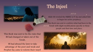 The Injeel
Allah (S) reveled the INJEEL to P. Isa and asked him
to begin his active prophecy.
This Book was sent to confirm what had been in the
Torah with slight modifications specific to those
people and that time and place.
This Book was sent to fix the rules that
BI had changed or taken out of the
Torah.
BI had abused the laws to take
advantage of the poor and weak and
Prophet Isa came to reform their ways!
 