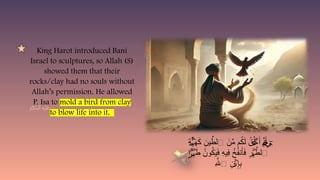 King Harot introduced Bani
Israel to sculptures, so Allah (S)
showed them that their
rocks/clay had no souls without
Allah’s permission. He allowed
P. Isa to mold a bird from clay
to blow life into it.
ِ
‫ة‬ َ
‫ه‬َ
‫ك‬ ِ
‫ين‬ ِّ
‫ٱلط‬ َ
‫ن‬ِّ
‫م‬ ‫م‬ُ
‫ك‬َ‫ل‬ ُ
‫ق‬ُ‫ل‬ َ‫أ‬ ِّ
‫ن‬َ‫أ‬
َٔ‫ـ‬ ‫ي‬
‫خ‬ٓ
‫ي‬
ۡ
‫ي‬ ۡ
‫خ‬
‫ا‬ َ
‫ط‬ ُ
‫ون‬ُ
‫ك‬َ
‫ي‬َ
‫ف‬ ِ
‫ه‬‫ِي‬
‫ف‬ ُ
‫خ‬ُ
‫ف‬‫ن‬َ‫أ‬َ
‫ف‬ ِ
‫ر‬ َّ
‫ٱلط‬
ۢ
َ‫ۡر‬
‫ي‬ ۡ
‫ي‬
ِ‫هَّلل‬‫ٱ‬ ِ
‫ن‬ ِ‫إ‬ِ
‫ب‬
ۡ
‫ذ‬
 